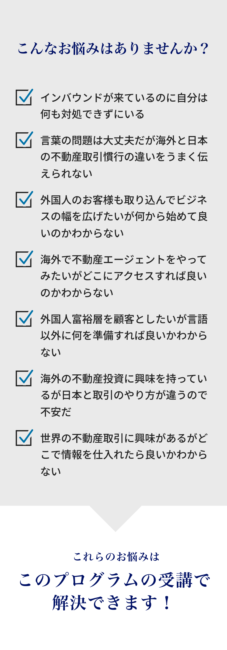 こんなお悩みはありませんか？インバウンドが来ているのに対処できていない。言葉は問題ないが海外と日本の不動産慣行の違いをうまく伝えられない。外国人客を取り込みたいが何から始めればよいかわからない。海外で不動産エージェントをやりたいがどこにアクセスすればよいかわからない。外国人富裕層を顧客にしたいが言語以外に何を準備すべきかわからない。海外不動産投資に興味あるが日本と取引のやり方が違い不安。世界の不動産取引に興味はあるが情報の仕入れ先がわからない。これらのお悩みはこのプログラムの受講で解決できます！