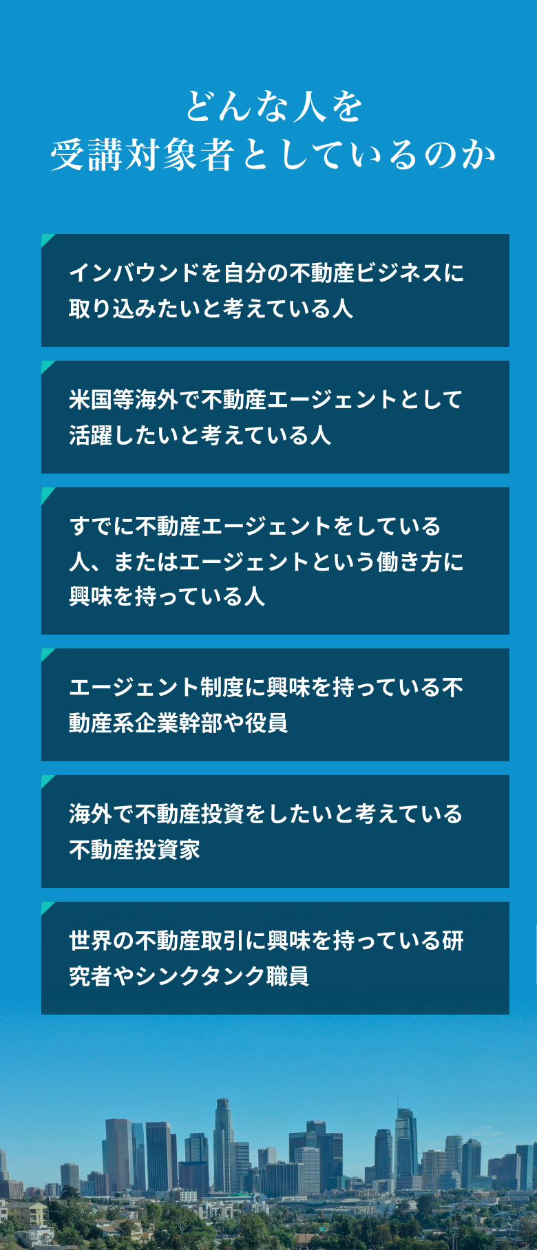どんな人を受講対象者としているのか。インバウンドを自分の不動産ビジネスに取り込みたいと考えている人。米国等海外で不動産エージェントとして活躍したいと考えている人。すでに不動産エージェントをしている人、またはエージェントという働き方に興味を持っている人。エージェント制度に興味を持っている不動産系企業幹部や役員。海外で不動産投資をしたいと考えている不動産投資家。世界の不動産取引に興味を持っている研究者やシンクタンク職員。