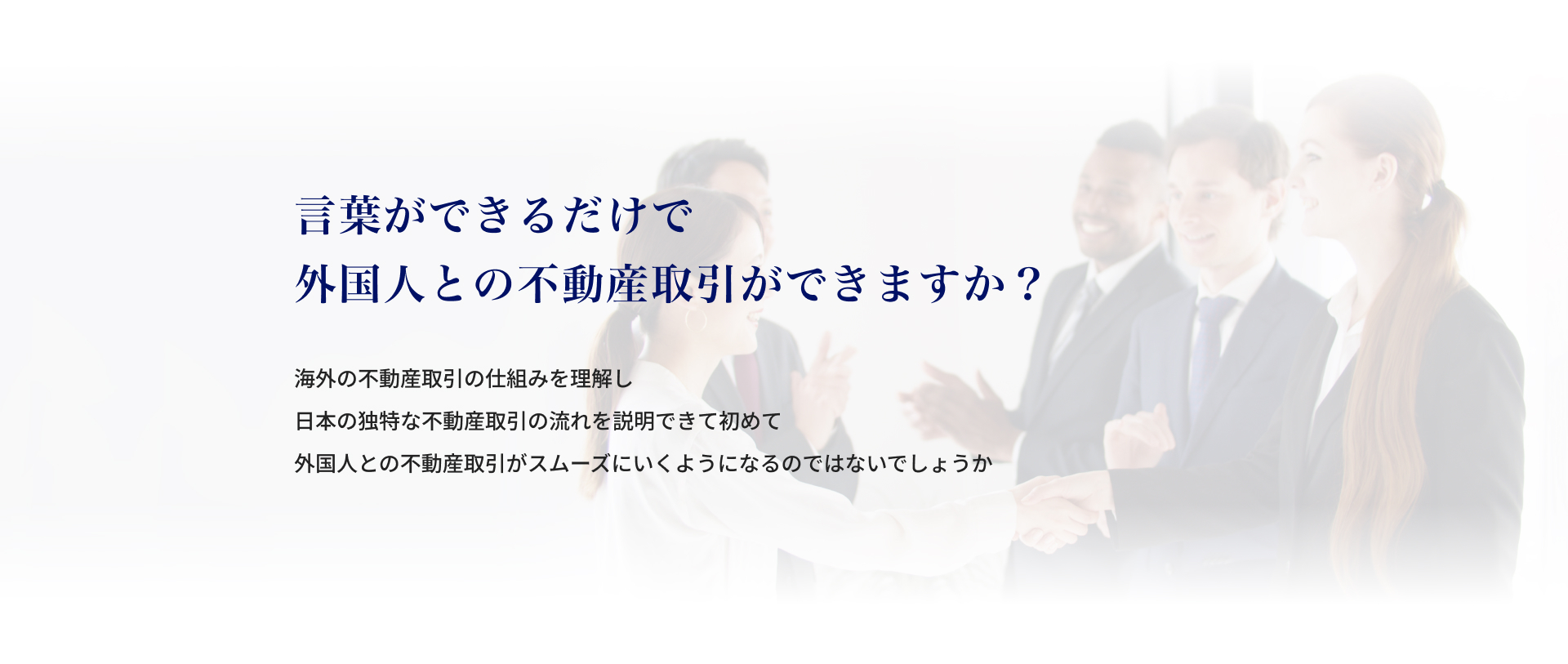 言葉ができるだけで外国人との不動産取引ができますか？海外の不動産取引の仕組みを理解し、日本の独特な不動産取引の流れを説明できて初めて、外 国人との不動産取引がスムーズにいくようになるのではないでしょうか。