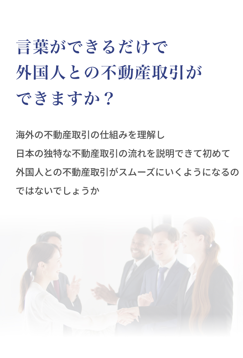 言葉ができるだけで外国人との不動産取引ができますか？海外の不動産取引の仕組みを理解し、日本の独特な不動産取引の流れを説明できて初めて、外 国人との不動産取引がスムーズにいくようになるのではないでしょうか。