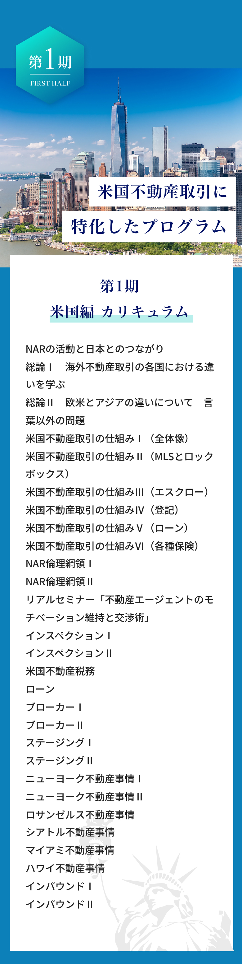 第1期、米国編カリキュラム、NARの活動と日本とのつながり。海外不動産取引の各国における違い、欧米とアジアの違い、言葉以外の問題。米国不動産取引の仕組み。NAR倫理綱領。リアルセミナー「不動産エージェントのモチベーション維持とと交渉術」。インスペクション。米国不動産税務ローンブローカー。 ステージング。 ニューヨーク不動産事情。ロサンゼルス不動産事情。シアトル不動産事情。マイアミ不動産事情。ハワイ不動産事情。インバウンド。