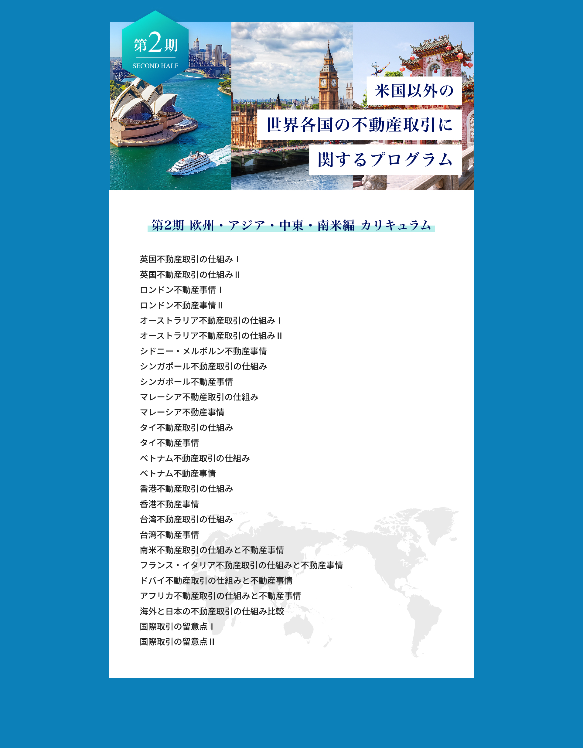 第2期、欧州、アジア、中東、南米編カリキュラム。英国不動産取引の仕組。ロンドン不動産事情。オーストラリア不動産取引の仕組。シドニーメルボルン、シンガポ ール不動産事情と不動産取引の仕組。マレーシア不動産事情。タイ、ベトナム、香港、台湾、南米不動産事情と不動産取引の仕組。フランス、イタリア不動産事情と不動産取引の仕組。ドバイ、アフリカ不動産事情と不動産取引の仕組。海外と日本の不動産取引の仕組比較。国際取引の留意点。