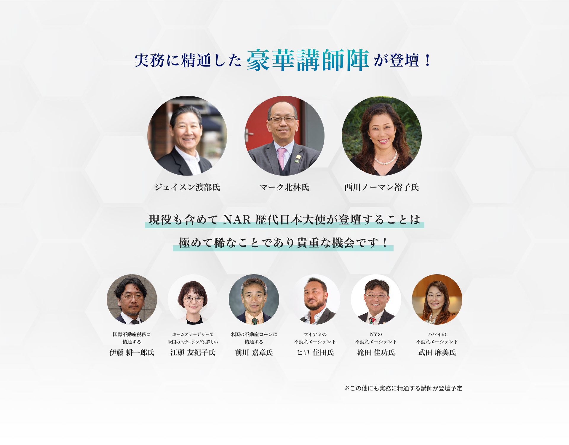 実務に精通した豪華講師陣が登壇！ジェイスン渡部氏。マーク北林氏。西川ノーマン裕子氏。 現役も含めてNAR歴代日本大使が登壇することは極めて稀なことであり貴重な機会です！そのほか国際不動産税務に精通する伊藤耕一郎氏。ホームステージャーで米国のステージングに詳 しい江頭友紀子氏。米国の不動産ローンに精通する前川嘉章氏。マイアミの不動産エージェント ヒロ住田氏。NYの不動産エージェント　滝田佳功氏。ハワイの不動産エージェント 武田麻美氏。この他にも実務に精通する講師が登壇予定。