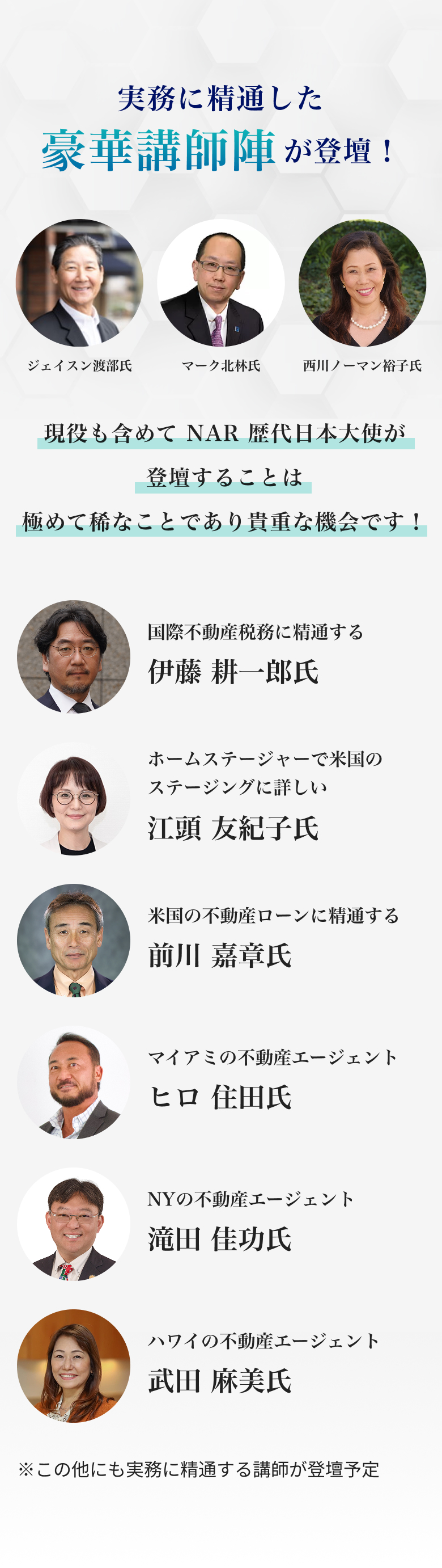 実務に精通した豪華講師陣が登壇！ジェイスン渡部氏。マーク北林氏。西川ノーマン裕子氏。 現役も含めてNAR歴代日本大使が登壇することは極めて稀なことであり貴重な機会です！そのほか国際不動産税務に精通する伊藤耕一郎氏。ホームステージャーで米国のステージングに詳 しい江頭友紀子氏。米国の不動産ローンに精通する前川嘉章氏。マイアミの不動産エージェント ヒロ住田氏。NYの不動産エージェント　滝田佳功氏。ハワイの不動産エージェント 武田麻美氏。この他にも実務に精通する講師が登壇予定。