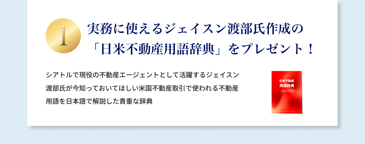 ①実務に使えるジェイスン渡部氏作成の「日米不動産取引用語辞典」プレゼント！シアトルで現役の不動産エージェントとして活躍するジェイスン渡部氏が今知っておいてほしい米国不動産取引で使われる不動産用語を日本語で解説した貴重な辞典。