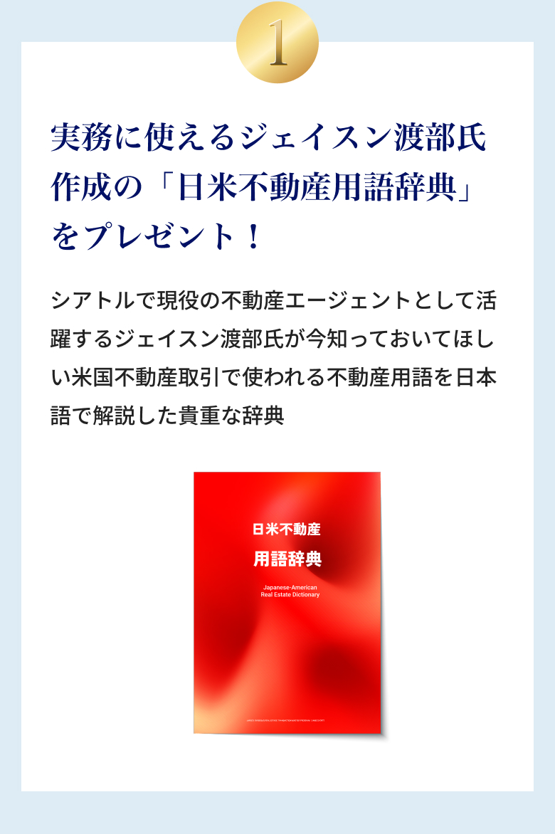 ①実務に使えるジェイスン渡部氏作成の「日米不動産取引用語辞典」プレゼント！シアトルで現役の不動産エージェントとして活躍するジェイスン渡部氏が今知っておいてほしい米国不動産取引で使われる不動産用語を日本語で解説した貴重な辞典。