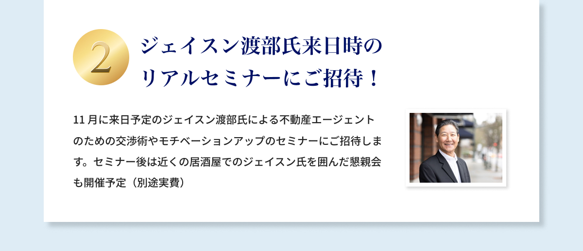 ②ジェイスン渡部氏来日時のリアルセミナーにご招待！11月に来日予定のジェイスン渡部氏による不動産エージェントのための交渉術やモチベーションアップのセミナーにご招待します。セミナー後は近くの居酒屋でのジェイスン氏を囲んだ懇親会も開催予定（別途実費）