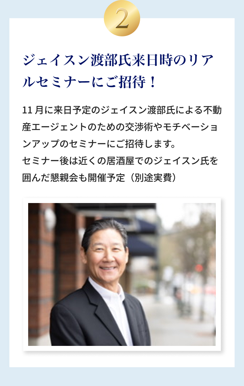②ジェイスン渡部氏来日時のリアルセミナーにご招待！11月に来日予定のジェイスン渡部氏による不動産エージェントのための交渉術やモチベーションアップのセミナーにご招待します。セミナー後は近くの居酒屋でのジェイスン氏を囲んだ懇親会も開催予定（別途実費）
