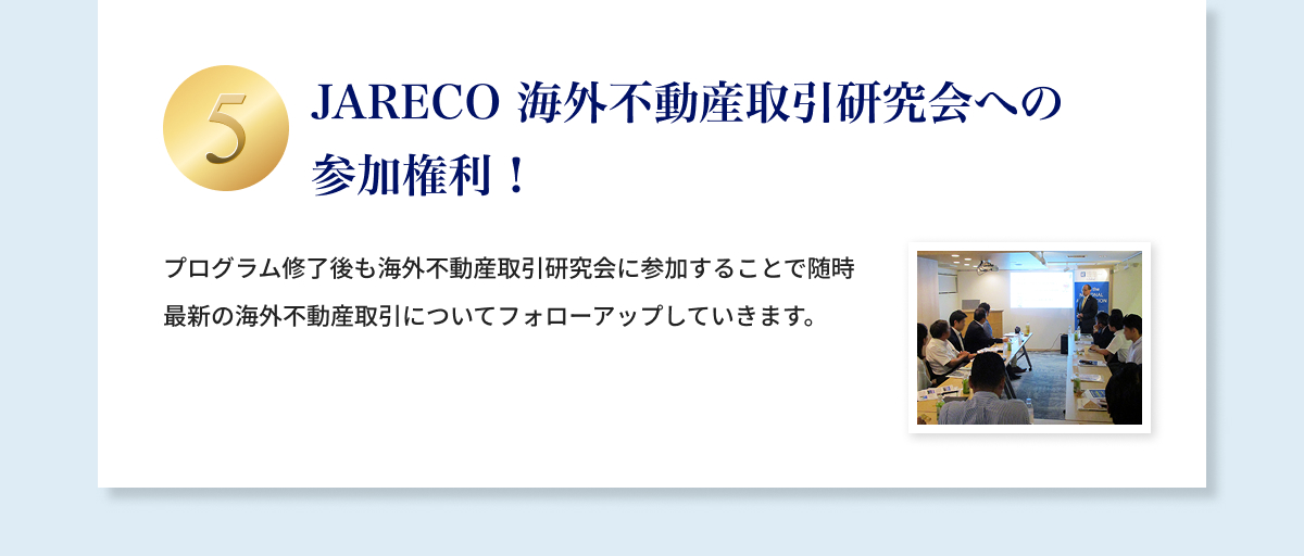 ⑤JARECO 海外不動産取引研究会への参加権利！プログラム修了後も海外不動産取引研究会に参加することで随時最新の海外不動産取引についてフォローアップしていきます。
