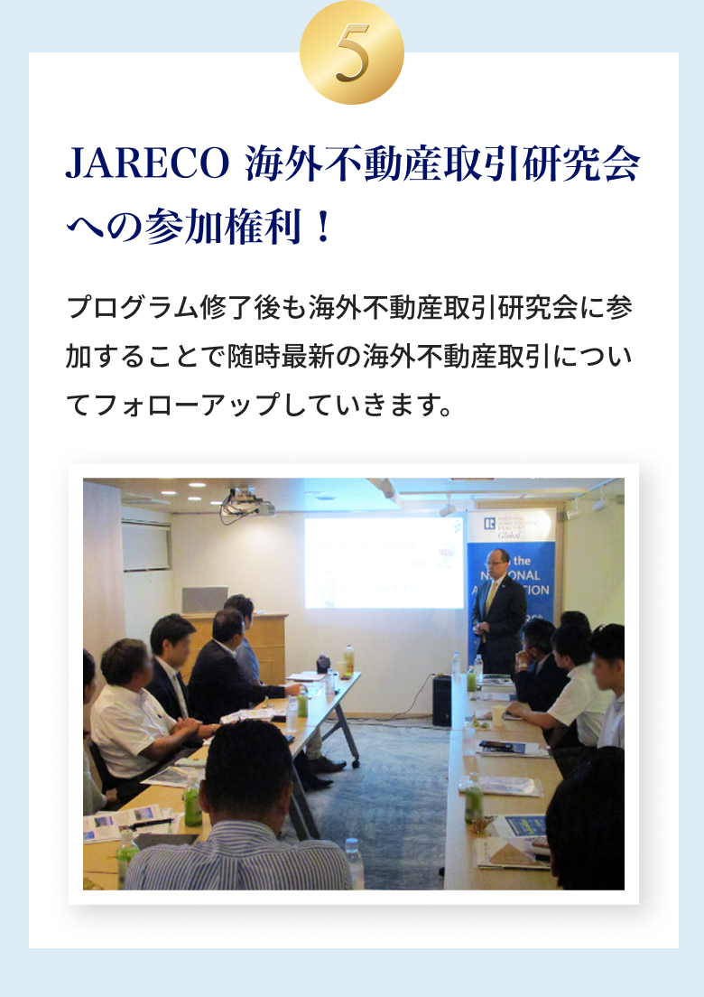 ⑤JARECO 海外不動産取引研究会への参加権利！プログラム修了後も海外不動産取引研究会に参加することで随時最新の海外不動産取引についてフォローアップしていきます。