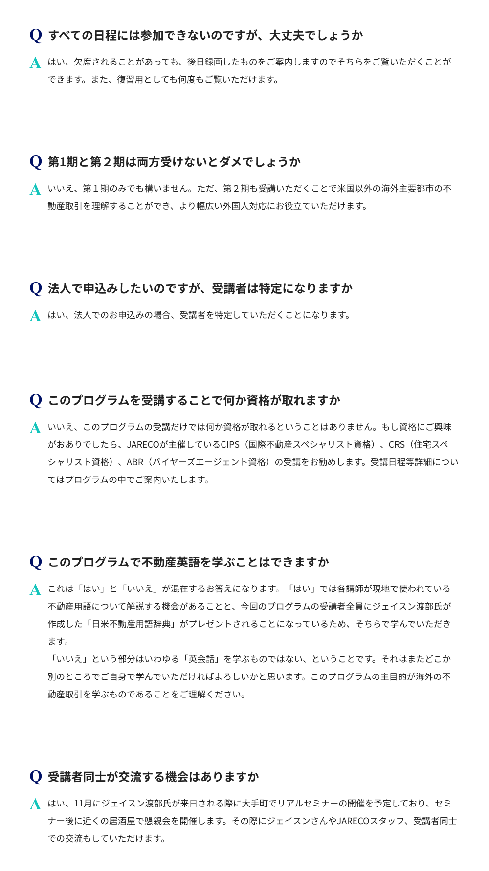 このプログラムは、全日程の参加が難しい場合でも録画で視聴できます。第1期のみの受講も可能です。ただ、第2期を併せて受講するとより幅広く理解することができます。法人申込時は受講者を特定していただくことになります。本プログラムの受講で資格が取得できるものではありません。資格にご興味がある場合、JARECO主催の国際不動産スペシャリスト資格、住宅スペシャリスト資格、バイヤーズエージェント資格の受講をおすすめします。受講日程等は本プログラム内で案内があります。本プログラムにて不動産用語の学習は可能ですが、英会話の習得は対象外です。11月にはリアルセミナーと懇親会を通じた講師、スタッフ、受講者同士交流の機会があります。