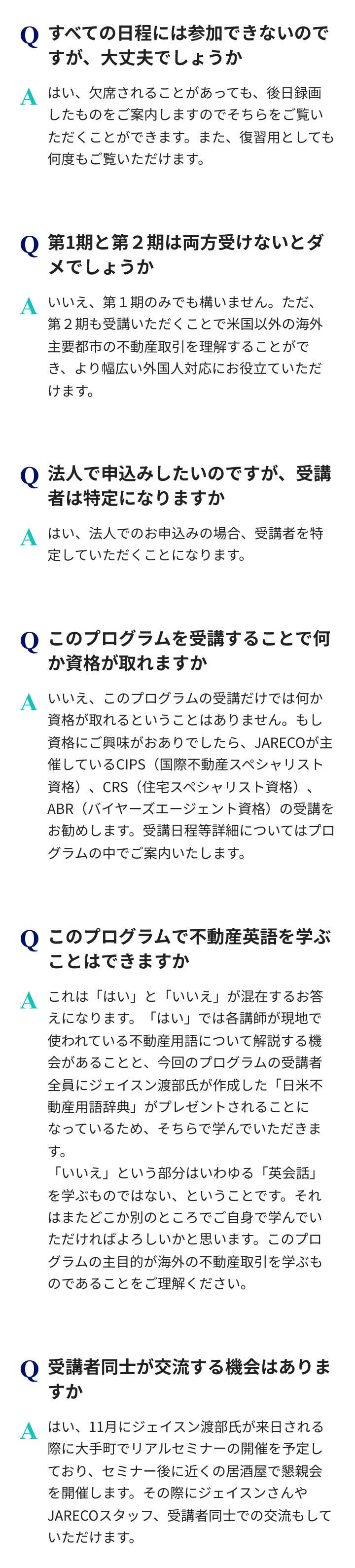 このプログラムは、全日程の参加が難しい場合でも録画で視聴できます。第1期のみの受講も可能です。ただ、第2期を併せて受講するとより幅広く理解することができます。法人申込時は受講者を特定していただくことになります。本プログラムの受講で資格が取得できるものではありません。資格にご興味がある場合、JARECO主催の国際不動産スペシャリスト資格、住宅スペシャリスト資格、バイヤーズエージェント資格の受講をおすすめします。受講日程等は本プログラム内で案内があります。本プログラムにて不動産用語の学習は可能ですが、英会話の習得は対象外です。11月にはリアルセミナーと懇親会を通じた講師、スタッフ、受講者同士交流の機会があります。
